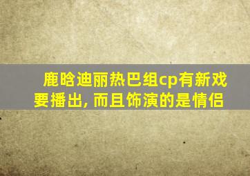 鹿晗迪丽热巴组cp有新戏要播出, 而且饰演的是情侣